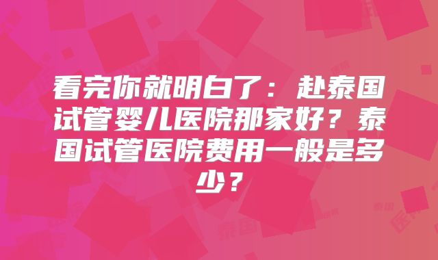 看完你就明白了:赴泰国试管婴儿医院那家好?泰国试管医院费用一般是多少?