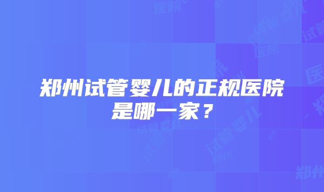郑州试管婴儿的正规医院是哪一家?