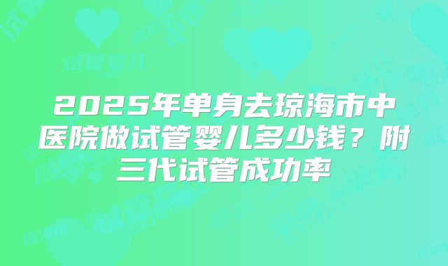 2025年单身去琼海市中医院做试管婴儿多少钱？附三代试管成功率