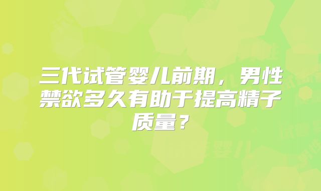 三代试管婴儿前期，男性禁欲多久有助于提高精子质量？