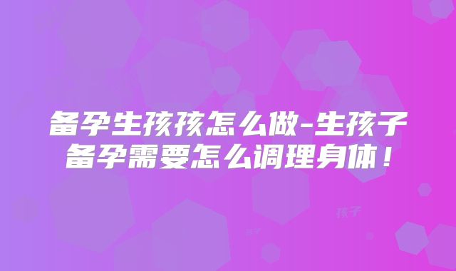 备孕生孩孩怎么做-生孩子备孕需要怎么调理身体！