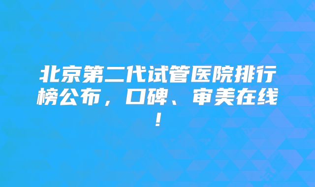 北京第二代试管医院排行榜公布，口碑、审美在线!
