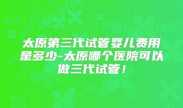 太原第三代试管婴儿费用是多少-太原哪个医院可以做三代试管！
