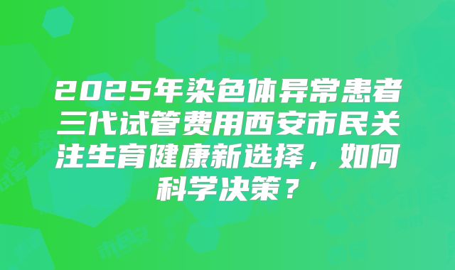 2025年染色体异常患者三代试管费用西安市民关注生育健康新选择，如何科学决策？