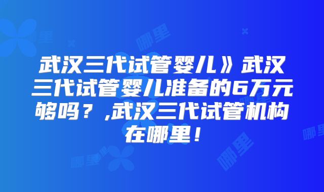 武汉三代试管婴儿》武汉三代试管婴儿准备的6万元够吗？,武汉三代试管机构在哪里！