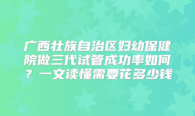 广西壮族自治区妇幼保健院做三代试管成功率如何？一文读懂需要花多少钱