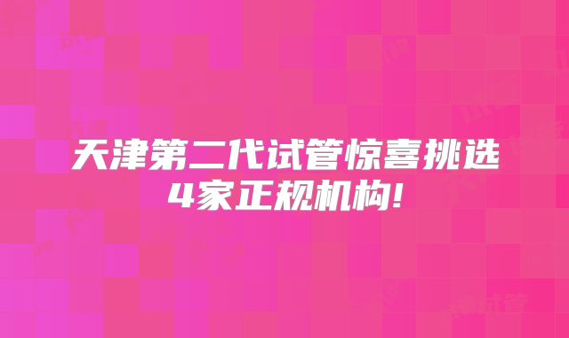 天津第二代试管惊喜挑选4家正规机构!