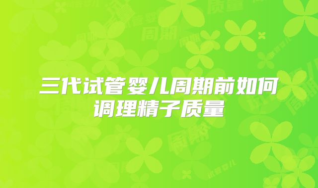 三代试管婴儿周期前如何调理精子质量