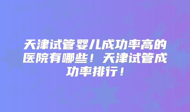 天津试管婴儿成功率高的医院有哪些！天津试管成功率排行！
