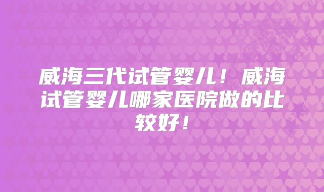 威海三代试管婴儿!威海试管婴儿哪家医院做的比较好!