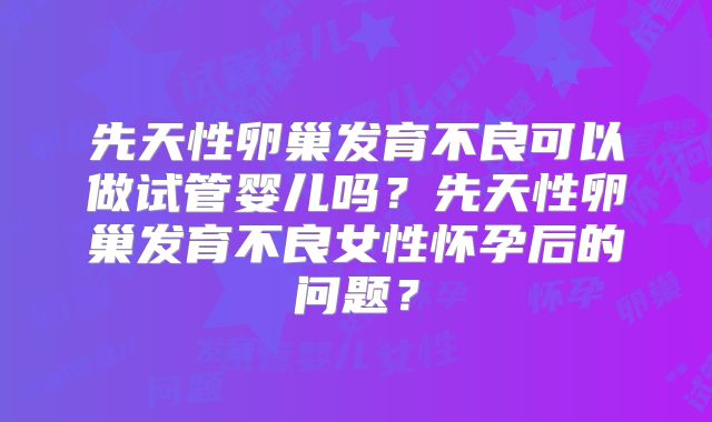 先天性卵巢发育不良可以做试管婴儿吗？先天性卵巢发育不良女性怀孕后的问题？