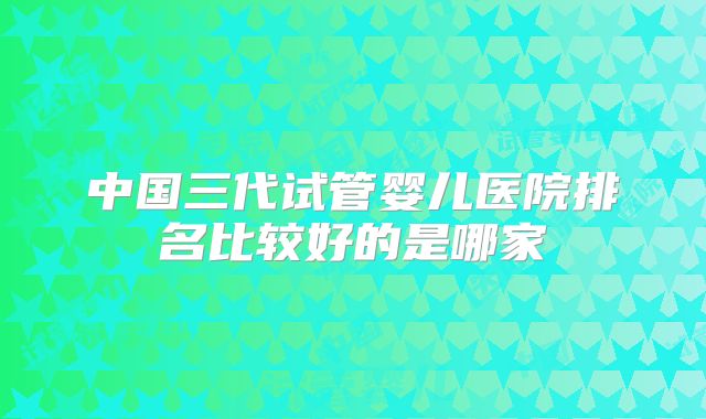 中国三代试管婴儿医院排名比较好的是哪家