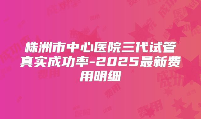 株洲市中心医院三代试管真实成功率-2025最新费用明细