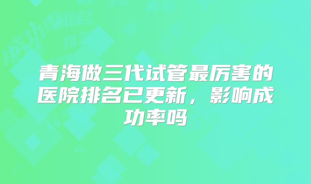青海做三代试管最厉害的医院排名已更新，影响成功率吗