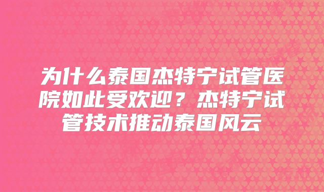 为什么泰国杰特宁试管医院如此受欢迎？杰特宁试管技术推动泰国风云