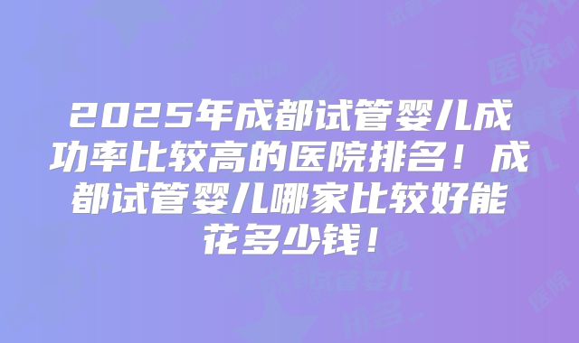 2025年成都试管婴儿成功率比较高的医院排名!成都试管婴儿哪家比较好能花多少钱!