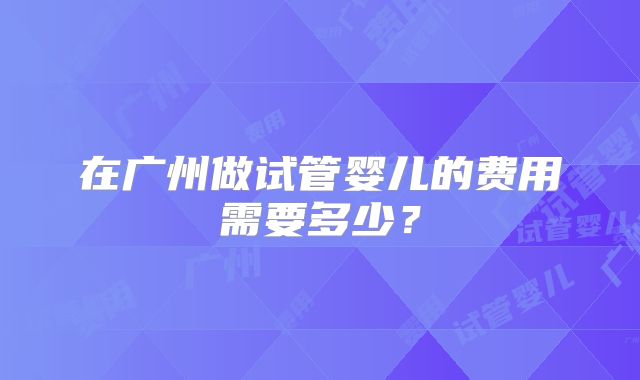 在广州做试管婴儿的费用需要多少?