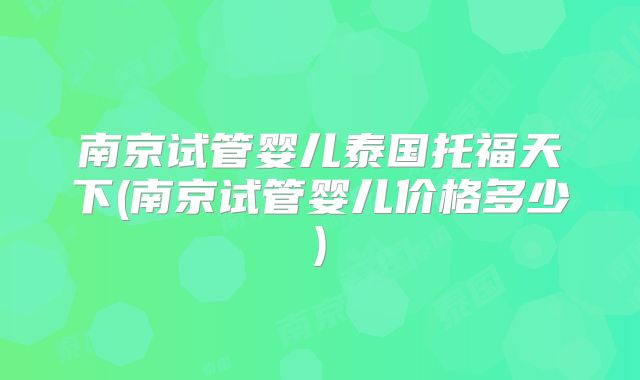 南京试管婴儿泰国托福天下(南京试管婴儿价格多少)