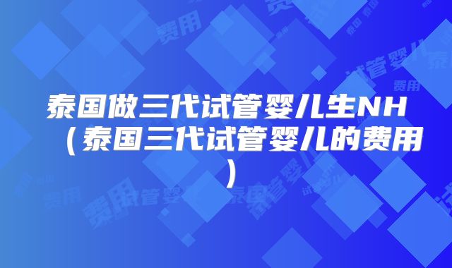 泰国做三代试管婴儿生NH（泰国三代试管婴儿的费用）