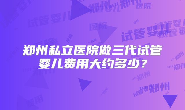 郑州私立医院做三代试管婴儿费用大约多少？