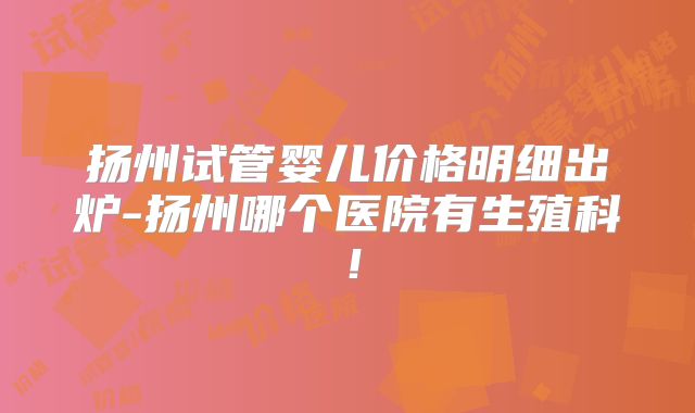 扬州试管婴儿价格明细出炉-扬州哪个医院有生殖科!