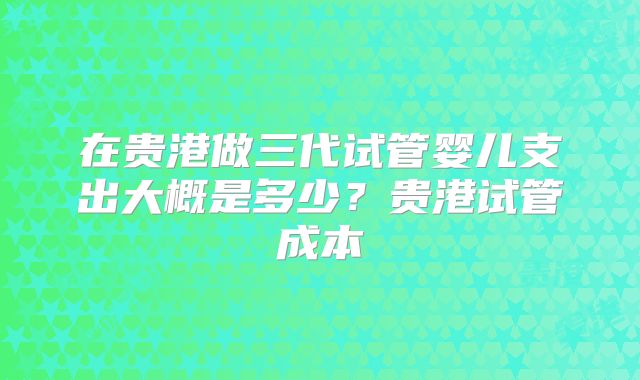 在贵港做三代试管婴儿支出大概是多少?贵港试管成本