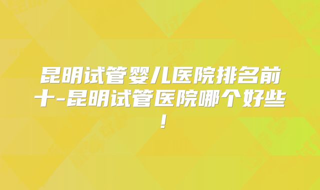 昆明试管婴儿医院排名前十-昆明试管医院哪个好些！