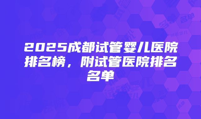 2025成都试管婴儿医院排名榜,附试管医院排名名单