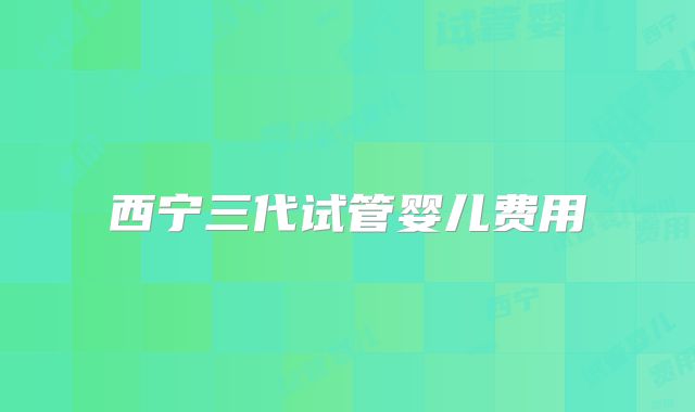 西宁三代试管婴儿费用