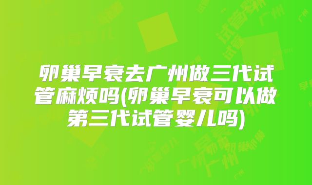 卵巢早衰去广州做三代试管麻烦吗(卵巢早衰可以做第三代试管婴儿吗)