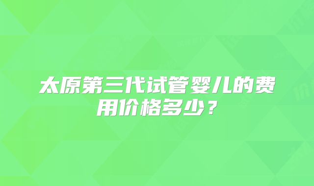 太原第三代试管婴儿的费用价格多少?