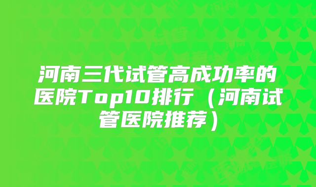 河南三代试管高成功率的医院Top10排行（河南试管医院推荐）