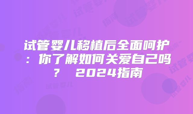 试管婴儿移植后全面呵护：你了解如何关爱自己吗？ 2024指南