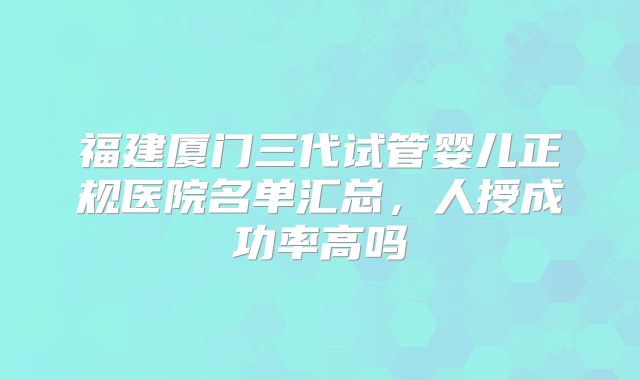 福建厦门三代试管婴儿正规医院名单汇总，人授成功率高吗