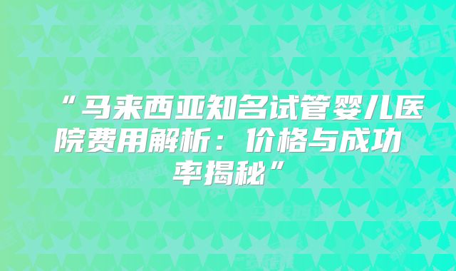 “马来西亚知名试管婴儿医院费用解析：价格与成功率揭秘”
