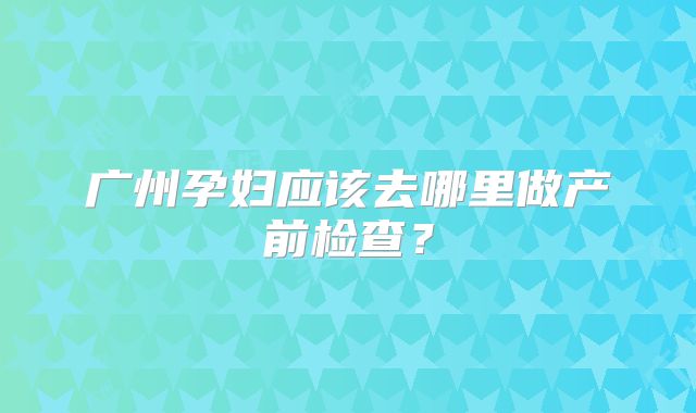广州孕妇应该去哪里做产前检查?