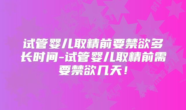 试管婴儿取精前要禁欲多长时间-试管婴儿取精前需要禁欲几天!