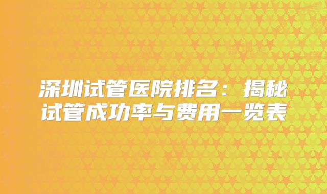 深圳试管医院排名：揭秘试管成功率与费用一览表