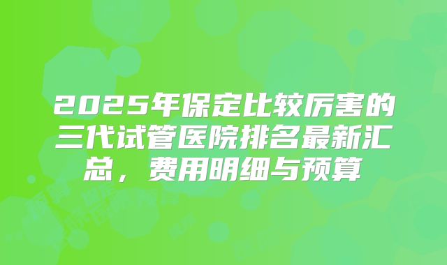 2025年保定比较厉害的三代试管医院排名最新汇总，费用明细与预算