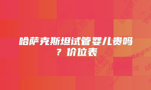 哈萨克斯坦试管婴儿贵吗？价位表