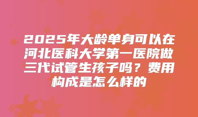2025年大龄单身可以在河北医科大学第一医院做三代试管生孩子吗?费用构成是怎么样的