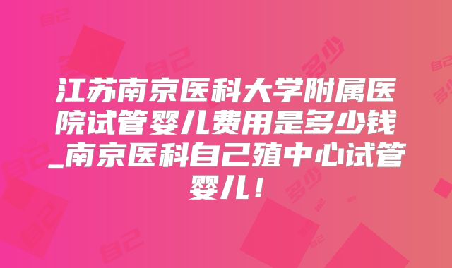 江苏南京医科大学附属医院试管婴儿费用是多少钱_南京医科自己殖中心试管婴儿！