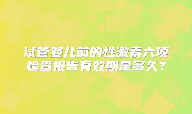 试管婴儿前的性激素六项检查报告有效期是多久?