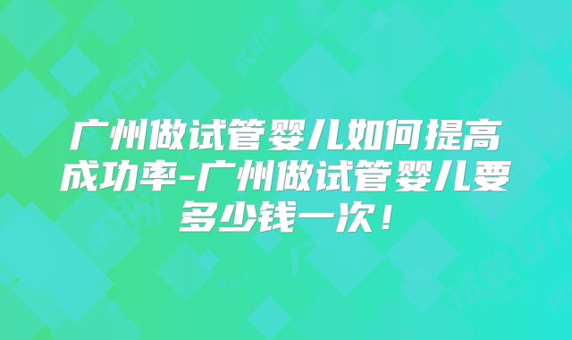 广州做试管婴儿如何提高成功率-广州做试管婴儿要多少钱一次！