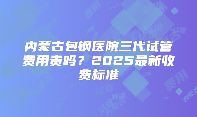 内蒙古包钢医院三代试管费用贵吗？2025最新收费标准