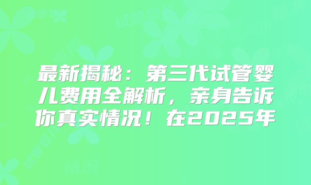 最新揭秘：第三代试管婴儿费用全解析，亲身告诉你真实情况！在2025年