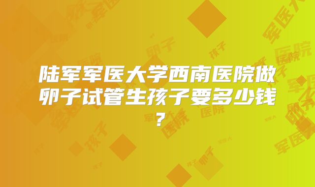 陆军军医大学西南医院做卵子试管生孩子要多少钱？
