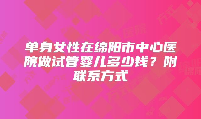单身女性在绵阳市中心医院做试管婴儿多少钱？附联系方式