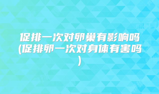 促排一次对卵巢有影响吗(促排卵一次对身体有害吗)