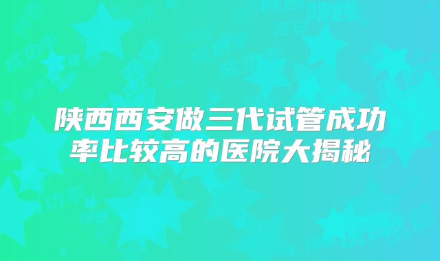 陕西西安做三代试管成功率比较高的医院大揭秘